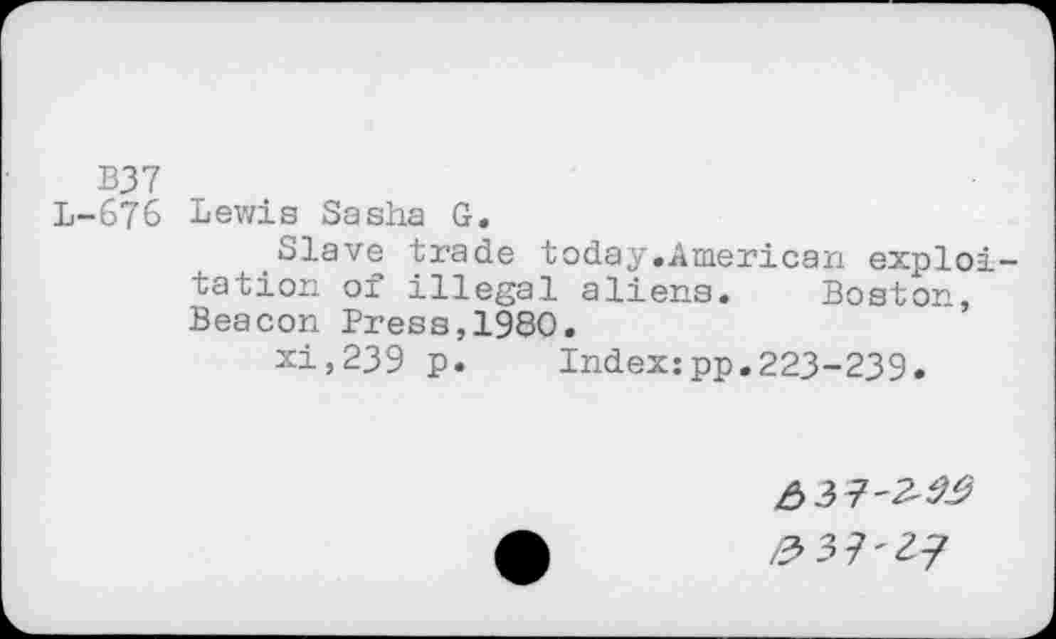 ﻿B37
L-676 Lewis Sasha G.
Slave trade today.American exploitation of illegal aliens. Boston, Beacon Press,1980.
xi,239 p.	Index:pp.223-239.
^37'2/